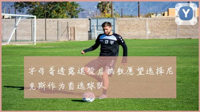 字母哥透露退役后执教愿望选择尼克斯作为首选球队