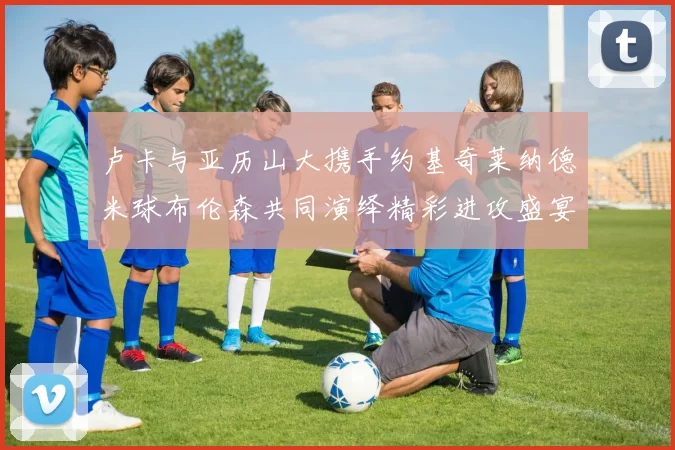卢卡与亚历山大携手约基奇莱纳德米球布伦森共同演绎精彩进攻盛宴