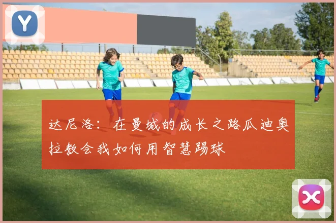 达尼洛：在曼城的成长之路瓜迪奥拉教会我如何用智慧踢球