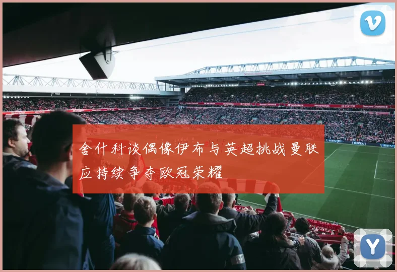 舍什科谈偶像伊布与英超挑战曼联应持续争夺欧冠荣耀