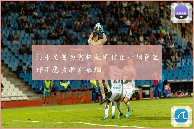 扎卡尼愿为意杯冠军付出一切萨里却不愿为胜利戒烟