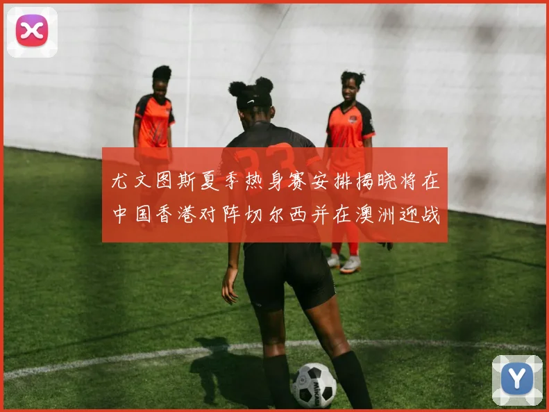 尤文图斯夏季热身赛安排揭晓将在中国香港对阵切尔西并在澳洲迎战国米