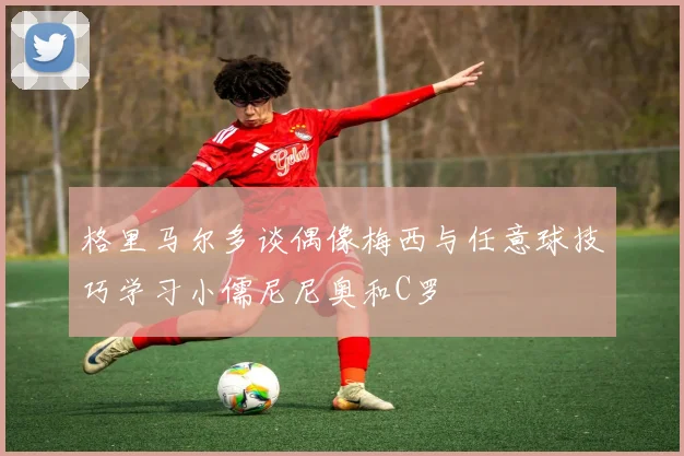 格里马尔多谈偶像梅西与任意球技巧学习小儒尼尼奥和C罗