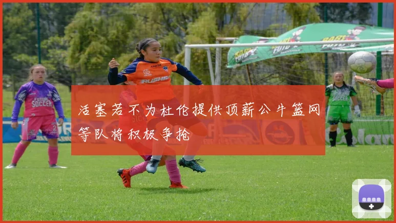 活塞若不为杜伦提供顶薪公牛篮网等队将积极争抢