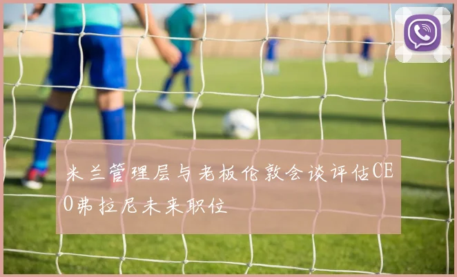 米兰管理层与老板伦敦会谈评估CEO弗拉尼未来职位