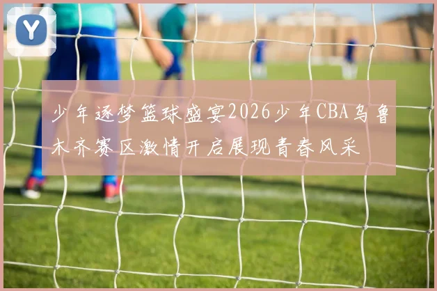 少年逐梦篮球盛宴2026少年CBA乌鲁木齐赛区激情开启展现青春风采