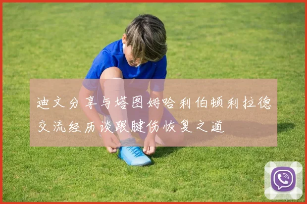 迪文分享与塔图姆哈利伯顿利拉德交流经历谈跟腱伤恢复之道