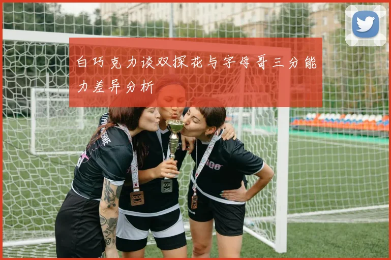 白巧克力谈双探花与字母哥三分能力差异分析