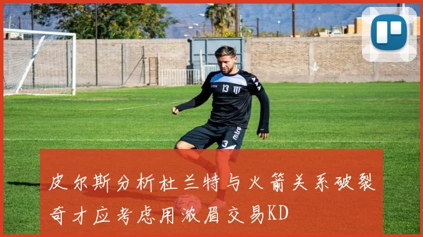 皮尔斯分析杜兰特与火箭关系破裂奇才应考虑用浓眉交易KD