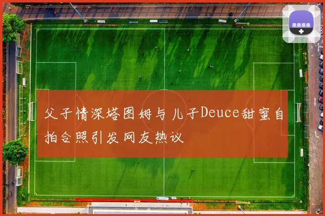 父子情深塔图姆与儿子Deuce甜蜜自拍合照引发网友热议